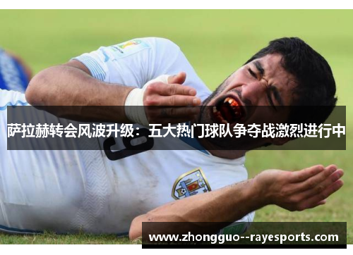 萨拉赫转会风波升级：五大热门球队争夺战激烈进行中