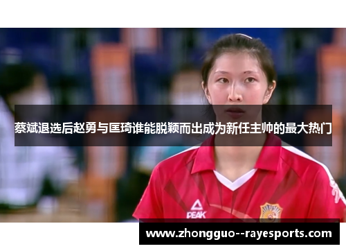 蔡斌退选后赵勇与匡琦谁能脱颖而出成为新任主帅的最大热门