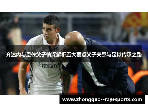 齐达内与恩佐父子情深解析五大要点父子关系与足球传承之路