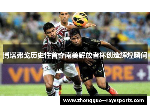 博塔弗戈历史性首夺南美解放者杯创造辉煌瞬间 博塔弗戈历史性首夺南美解放者杯创造辉煌瞬间
