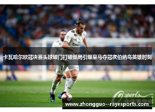 卡瓦哈尔欧冠决赛头球破门打破僵局引爆皇马夺冠夜伯纳乌英雄时刻 卡瓦哈尔欧冠决赛头球破门打破僵局引爆皇马夺冠夜伯纳乌英雄时刻