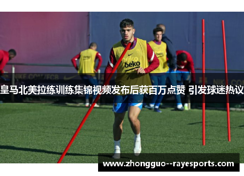 皇马北美拉练训练集锦视频发布后获百万点赞 引发球迷热议
