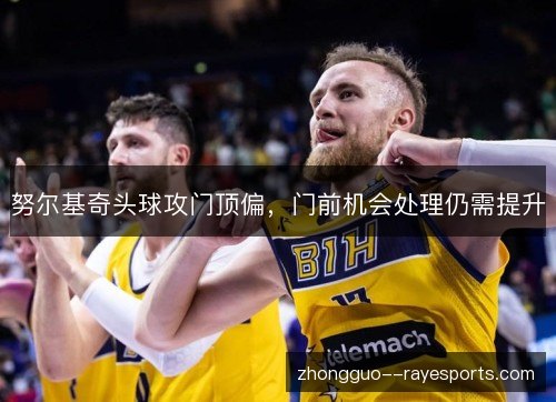 努尔基奇头球攻门顶偏,门前机会处理仍需提升 努尔基奇头球攻门顶偏,门前机会处理仍需提升