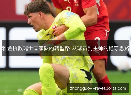 雅金执教瑞士国家队的转型路 从球员到主帅的稳守思路 雅金执教瑞士国家队的转型路 从球员到主帅的稳守思路