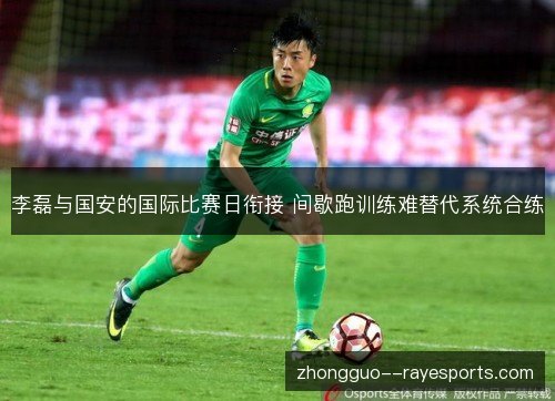 李磊与国安的国际比赛日衔接 间歇跑训练难替代系统合练 李磊与国安的国际比赛日衔接 间歇跑训练难替代系统合练