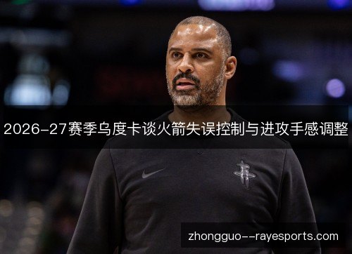 2026-27赛季乌度卡谈火箭失误控制与进攻手感调整 2026-27赛季乌度卡谈火箭失误控制与进攻手感调整